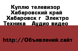 Куплю телевизор - Хабаровский край, Хабаровск г. Электро-Техника » Аудио-видео   